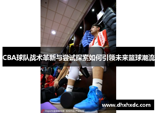 CBA球队战术革新与尝试探索如何引领未来篮球潮流
