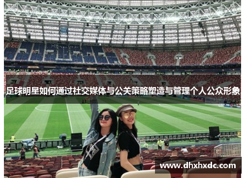足球明星如何通过社交媒体与公关策略塑造与管理个人公众形象